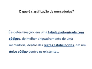 O que é classificação de mercadorias?
É a determinação, em uma tabela padronizada com
códigos, do melhor enquadramento de uma
mercadoria, dentro das regras estabelecidas, em um
único código dentre os existentes.
 