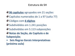 Estrutura do SH
96 capítulos agrupados em 21 seções
Capítulos numerados de 1 a 97 (salta 77)
Códigos com 6 dígitos
Subdivididos em 1.241 posições
Subdivididas em 5.113 subposições
Notas de Seção, de Capítulo e de
Subposição;
• Seis Regras Gerais Interpretativas
(próxima aula)
 