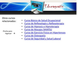 Otros cursos
relacionados:
Pincha para
Ingresar 
• Curso Básico de Salud Ocupacional
• Curso de Reflexología y Reflexoterapia
• Curso de Hipnosis e Hipnoterapia
• Curso de Masajes SHIATSU
• Curso de Ejercicio Fisico en Hipertensos
• Curso de Osteopatía
• Curso de Seguridad y Salud Laboral
 