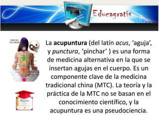 La acupuntura (del latín acus, ‘aguja’,
y punctura, ‘pinchar’ ) es una forma
de medicina alternativa en la que se
insertan agujas en el cuerpo. Es un
componente clave de la medicina
tradicional china (MTC). La teoría y la
práctica de la MTC no se basan en el
conocimiento científico, y la
acupuntura es una pseudociencia.
 