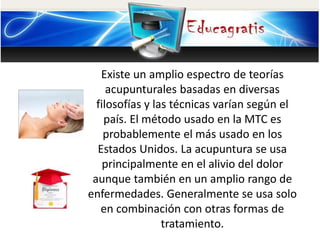 Existe un amplio espectro de teorías
acupunturales basadas en diversas
filosofías y las técnicas varían según el
país. El método usado en la MTC es
probablemente el más usado en los
Estados Unidos. La acupuntura se usa
principalmente en el alivio del dolor
aunque también en un amplio rango de
enfermedades. Generalmente se usa solo
en combinación con otras formas de
tratamiento.
 