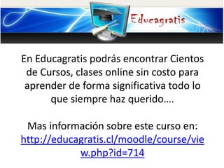En Educagratis podrás encontrar Cientos
de Cursos, clases online sin costo para
aprender de forma significativa todo lo
que siempre haz querido….
Mas información sobre este curso en:
http://educagratis.cl/moodle/course/vie
w.php?id=714
 