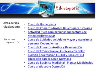 Otros cursos
relacionados:
Pincha para
Ingresar 
• Curso de Homeopatía
• Curso de Primeros Auxilios Basicos para Escolares
• Actividad fisica para personas con factores de
riesgo cardiovascular
• Curso de Cuidados del Adulto Mayor y Atencion a
personas Dependientes
• Curso de Primeros Auxilios y Reanimación
• Curso de Cromoterapia - Curación con Color
• Biología ( orientación EGEOR y Sociales) ECI
Educación para la Salud Normal 3
• Curso de Botánica Medicinal - Plantas Medicinales
• Curso gratis sobre Depresión
 