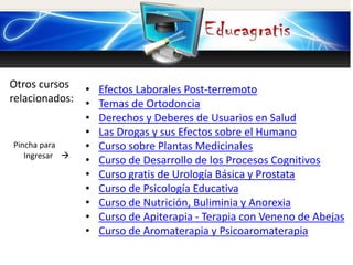 Otros cursos
relacionados:
Pincha para
Ingresar 
• Efectos Laborales Post-terremoto
• Temas de Ortodoncia
• Derechos y Deberes de Usuarios en Salud
• Las Drogas y sus Efectos sobre el Humano
• Curso sobre Plantas Medicinales
• Curso de Desarrollo de los Procesos Cognitivos
• Curso gratis de Urología Básica y Prostata
• Curso de Psicología Educativa
• Curso de Nutrición, Buliminia y Anorexia
• Curso de Apiterapia - Terapia con Veneno de Abejas
• Curso de Aromaterapia y Psicoaromaterapia
 