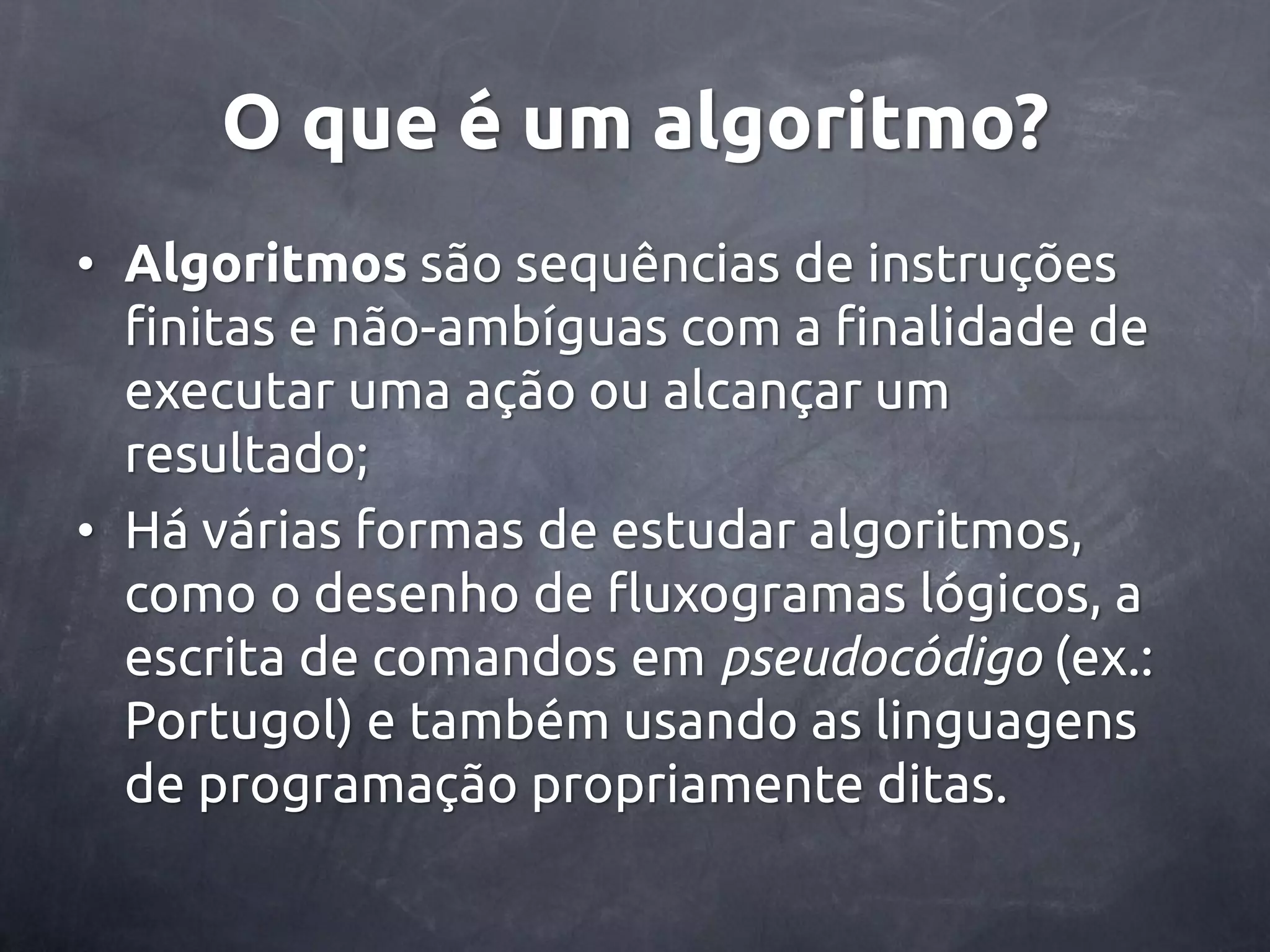 O que é um algoritmo? • Algoritmos são sequências de instruções finitas e não-ambíguas com a finalidade de executar uma ação ou alcançar um resultado; • Há várias formas de estudar algoritmos, como o desenho de fluxogramas lógicos, a escrita de comandos em pseudocódigo (ex.: Portugol) e também usando as linguagens de programação propriamente ditas. 