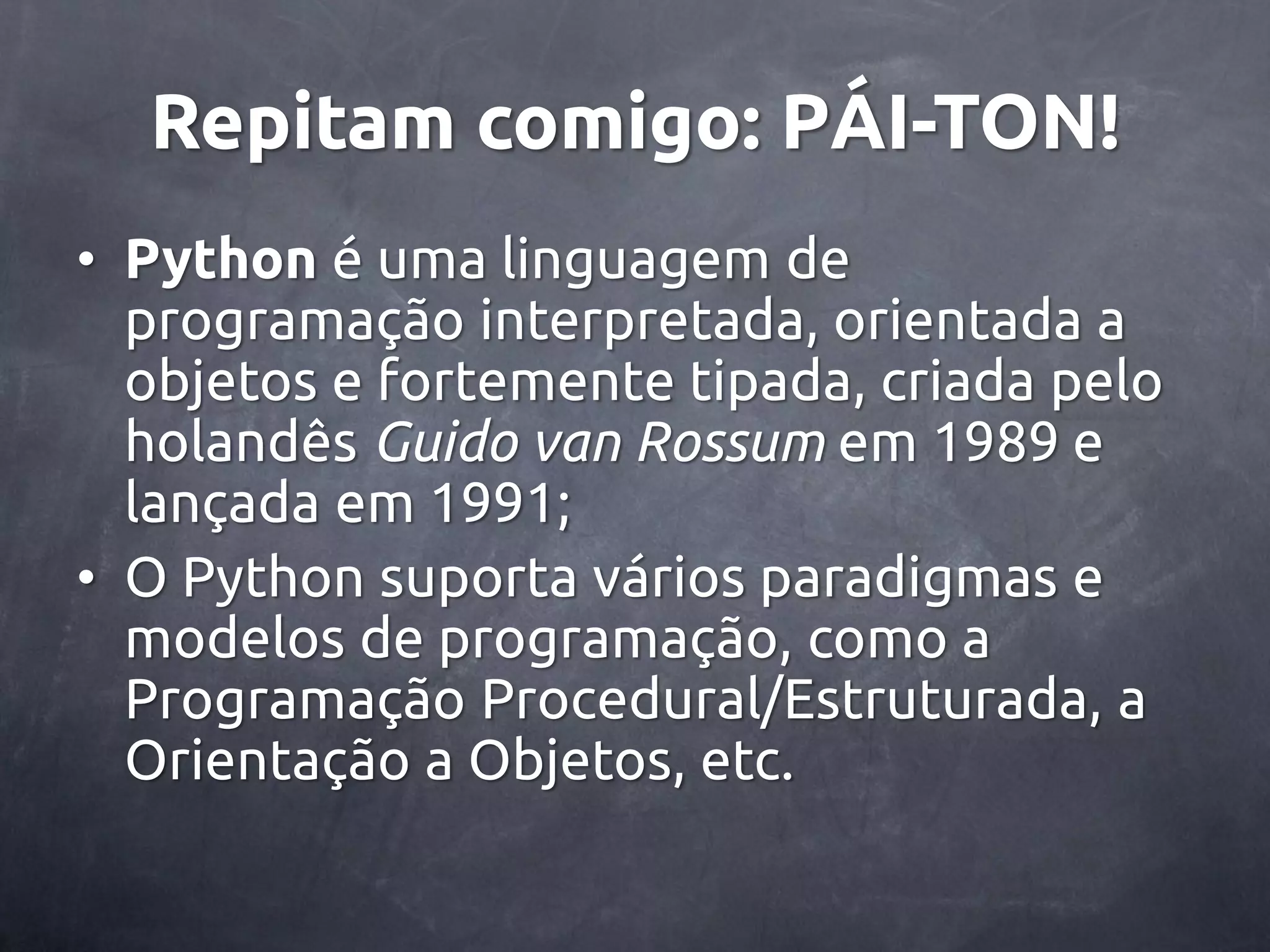 Repitam comigo: PÁI-TON! • Python é uma linguagem de programação interpretada, orientada a objetos e fortemente tipada, criada pelo holandês Guido van Rossum em 1989 e lançada em 1991; • O Python suporta vários paradigmas e modelos de programação, como a Programação Procedural/Estruturada, a Orientação a Objetos, etc. 