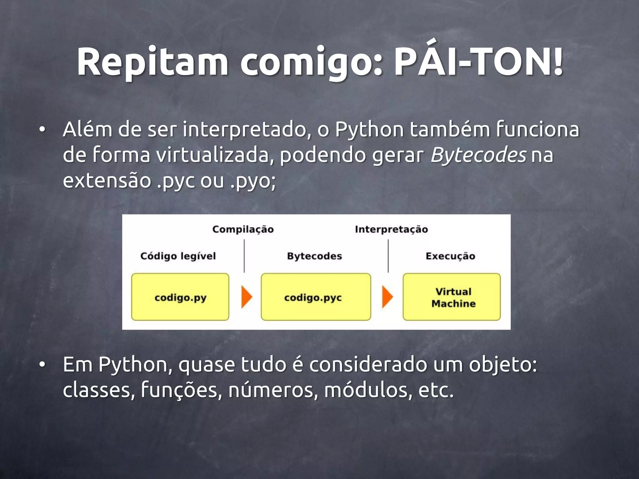 Repitam comigo: PÁI-TON! • Além de ser interpretado, o Python também funciona de forma virtualizada, podendo gerar Bytecodes na extensão .pyc ou .pyo; • Em Python, quase tudo é considerado um objeto: classes, funções, números, módulos, etc. 