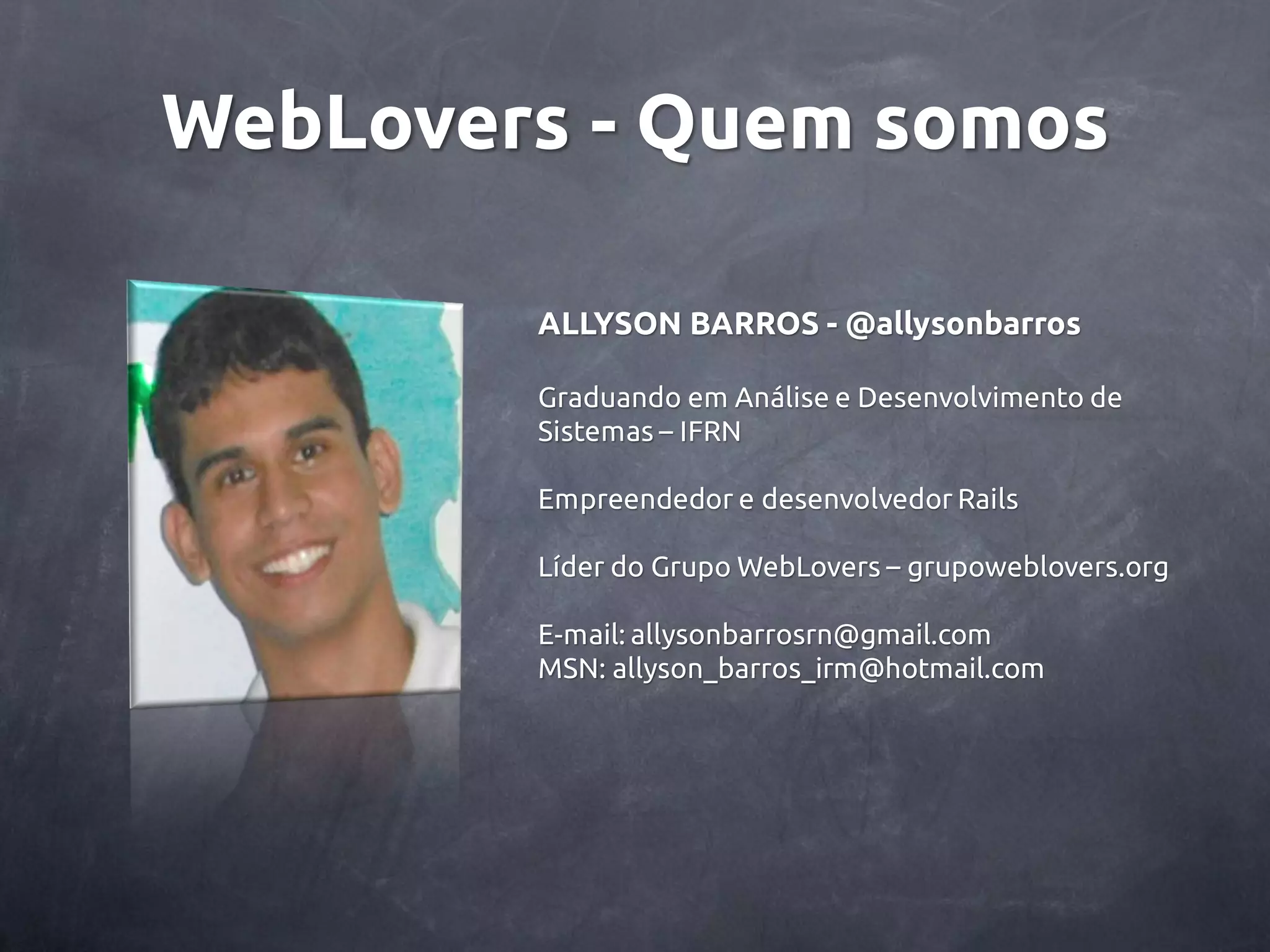 WebLovers - Quem somos ALLYSON BARROS - @allysonbarros Graduando em Análise e Desenvolvimento de Sistemas – IFRN Empreendedor e desenvolvedor Rails Líder do Grupo WebLovers – grupoweblovers.org E-mail: allysonbarrosrn@gmail.com MSN: allyson_barros_irm@hotmail.com 