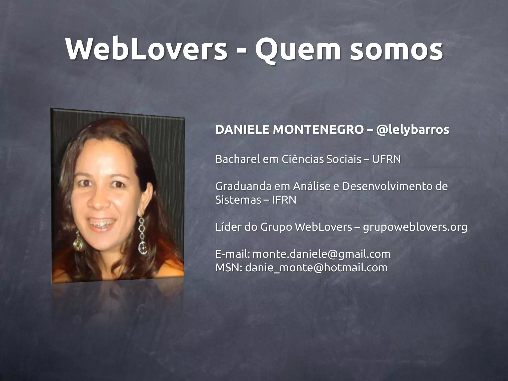 WebLovers - Quem somos DANIELE MONTENEGRO – @lelybarros Bacharel em Ciências Sociais – UFRN Graduanda em Análise e Desenvolvimento de Sistemas – IFRN Líder do Grupo WebLovers – grupoweblovers.org E-mail: monte.daniele@gmail.com MSN: danie_monte@hotmail.com 