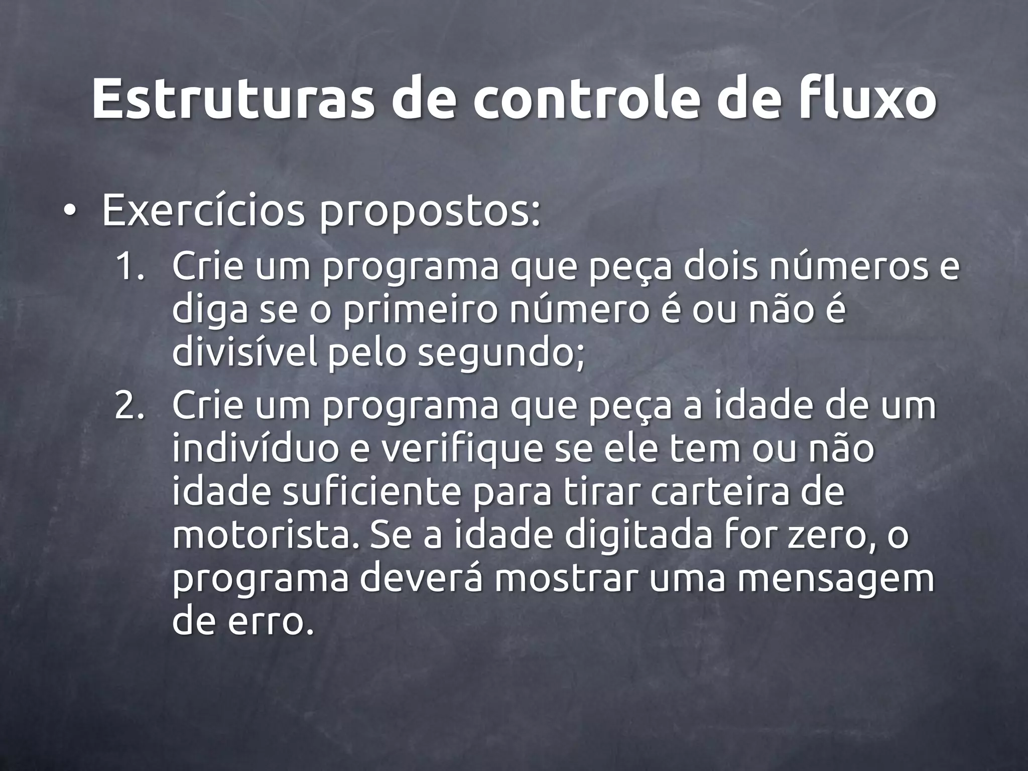 Estruturas de controle de fluxo • Exercícios propostos: 1. Crie um programa que peça dois números e diga se o primeiro número é ou não é divisível pelo segundo; 2. Crie um programa que peça a idade de um indivíduo e verifique se ele tem ou não idade suficiente para tirar carteira de motorista. Se a idade digitada for zero, o programa deverá mostrar uma mensagem de erro. 