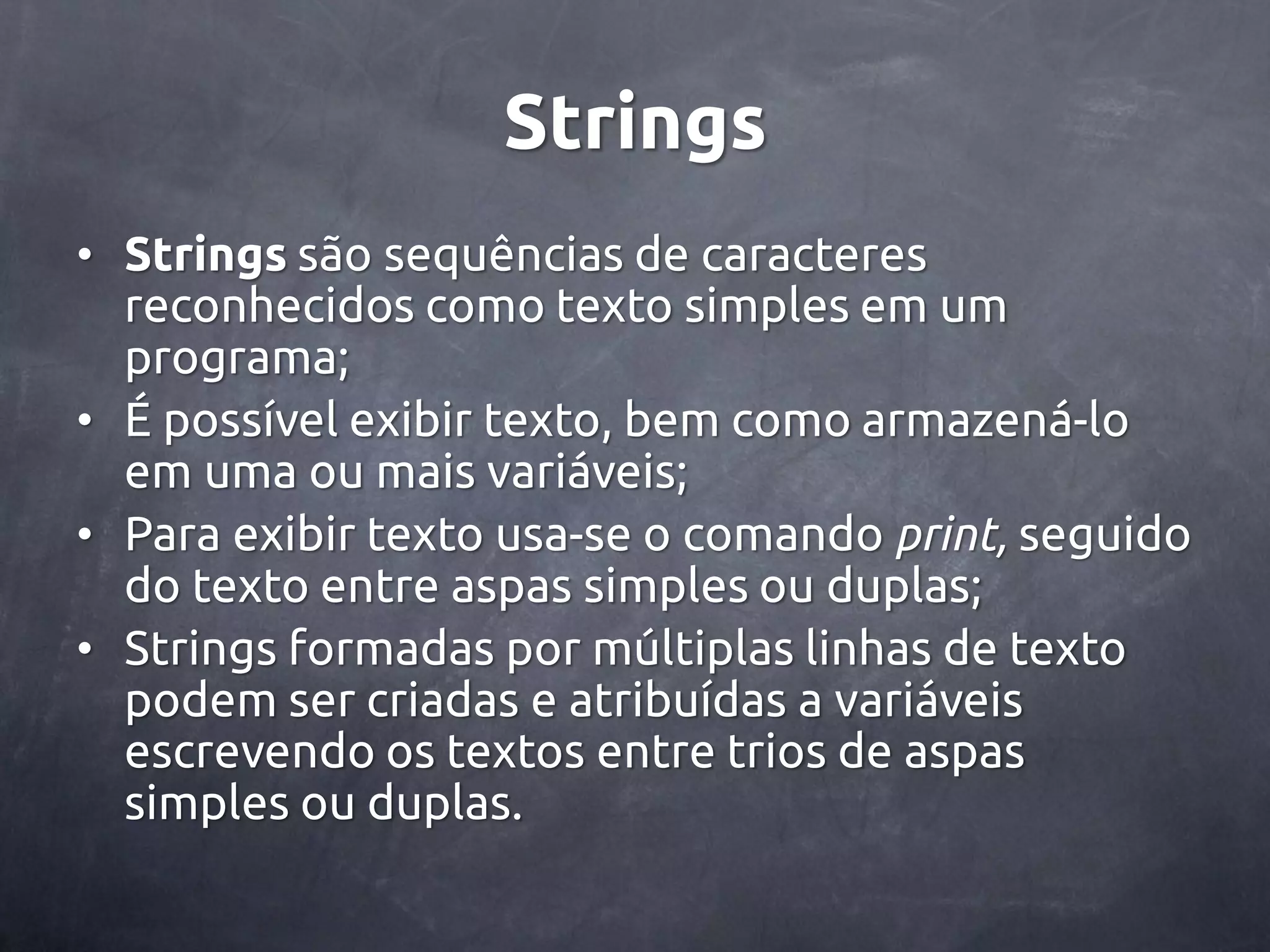 Strings • Strings são sequências de caracteres reconhecidos como texto simples em um programa; • É possível exibir texto, bem como armazená-lo em uma ou mais variáveis; • Para exibir texto usa-se o comando print, seguido do texto entre aspas simples ou duplas; • Strings formadas por múltiplas linhas de texto podem ser criadas e atribuídas a variáveis escrevendo os textos entre trios de aspas simples ou duplas. 