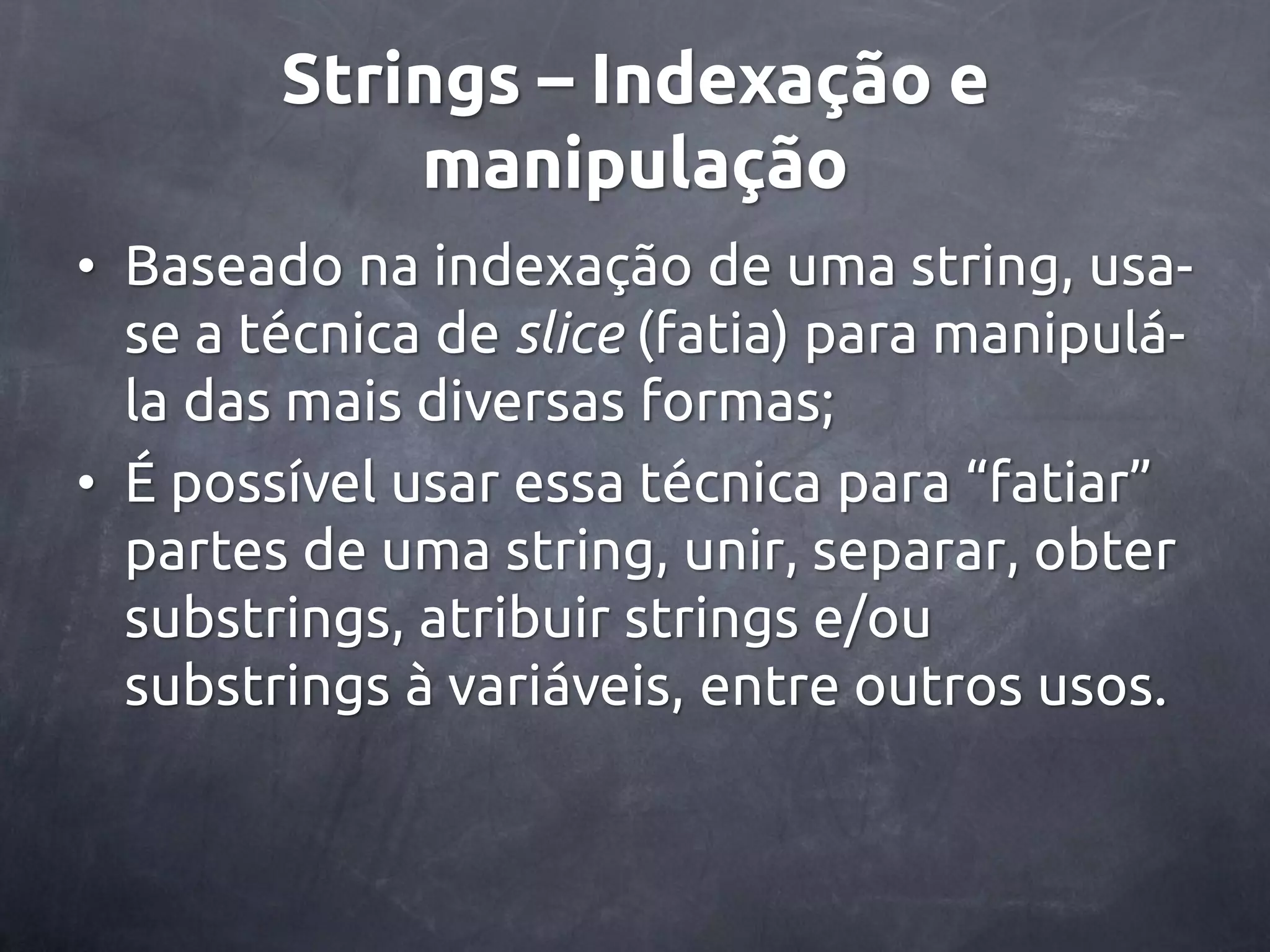 Strings – Indexação e manipulação • Baseado na indexação de uma string, usa- se a técnica de slice (fatia) para manipulá- la das mais diversas formas; • É possível usar essa técnica para ‚fatiar‛ partes de uma string, unir, separar, obter substrings, atribuir strings e/ou substrings à variáveis, entre outros usos. 