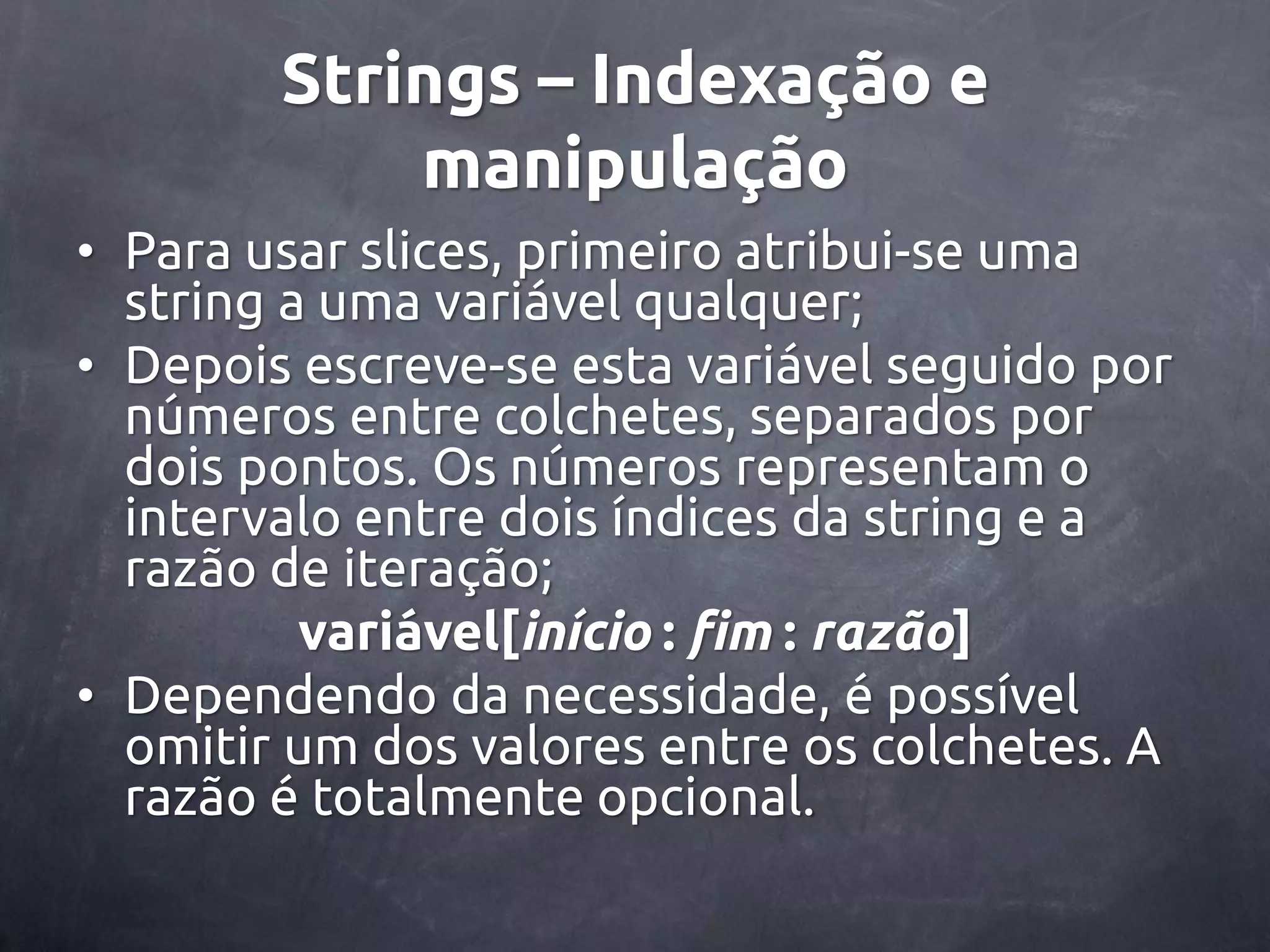 Strings – Indexação e manipulação • Para usar slices, primeiro atribui-se uma string a uma variável qualquer; • Depois escreve-se esta variável seguido por números entre colchetes, separados por dois pontos. Os números representam o intervalo entre dois índices da string e a razão de iteração; variável[início : fim : razão] • Dependendo da necessidade, é possível omitir um dos valores entre os colchetes. A razão é totalmente opcional. 
