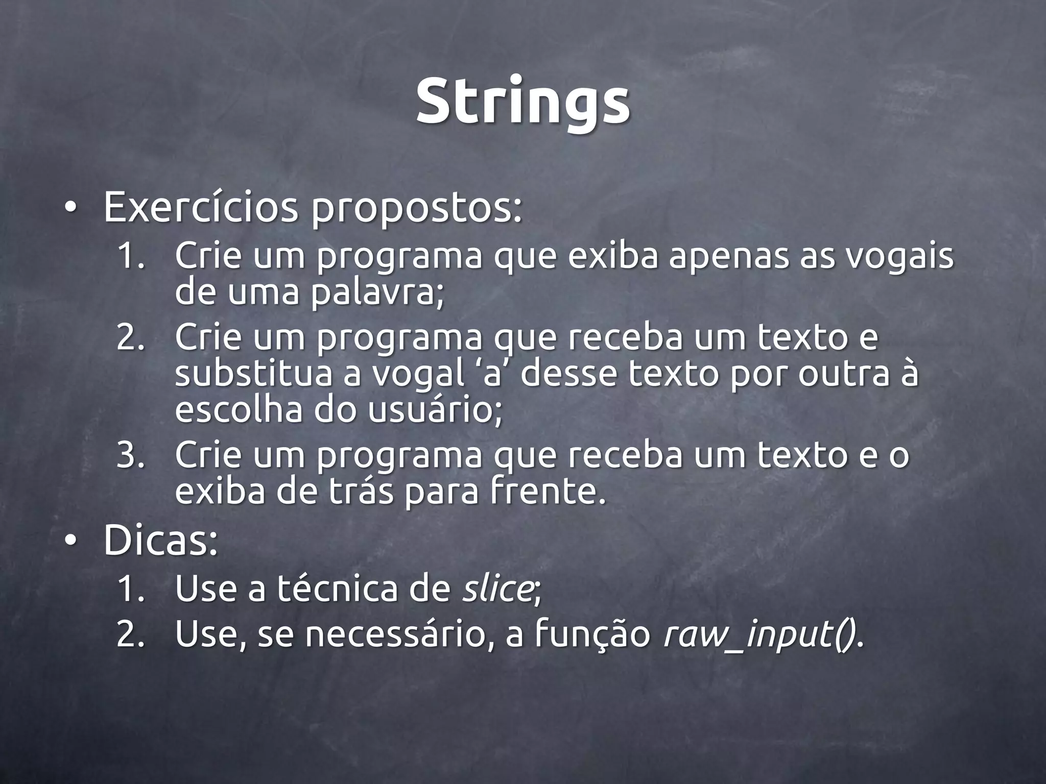 Strings • Exercícios propostos: 1. Crie um programa que exiba apenas as vogais de uma palavra; 2. Crie um programa que receba um texto e substitua a vogal ‘a’ desse texto por outra à escolha do usuário; 3. Crie um programa que receba um texto e o exiba de trás para frente. • Dicas: 1. Use a técnica de slice; 2. Use, se necessário, a função raw_input(). 