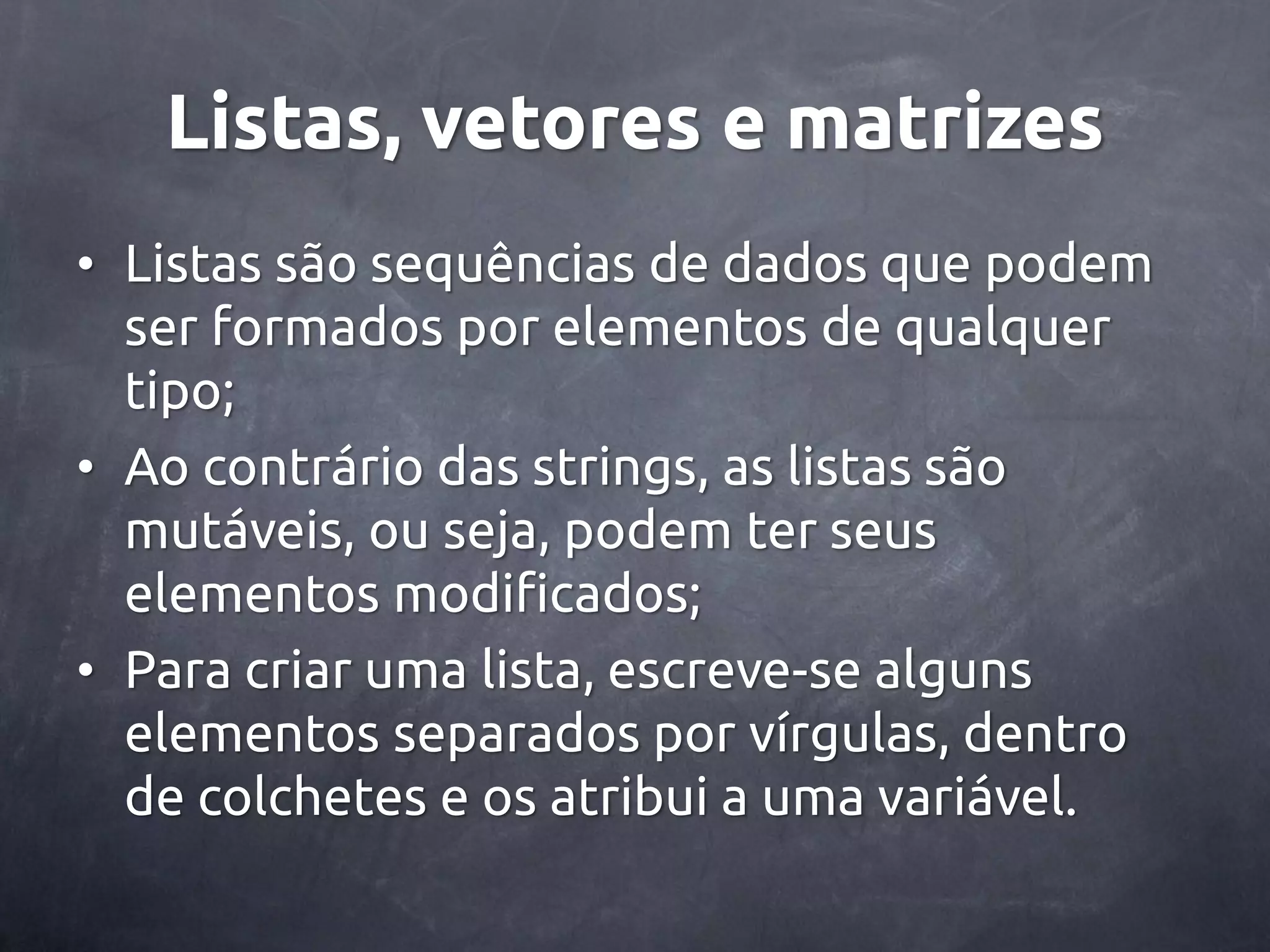 Listas, vetores e matrizes • Listas são sequências de dados que podem ser formados por elementos de qualquer tipo; • Ao contrário das strings, as listas são mutáveis, ou seja, podem ter seus elementos modificados; • Para criar uma lista, escreve-se alguns elementos separados por vírgulas, dentro de colchetes e os atribui a uma variável. 