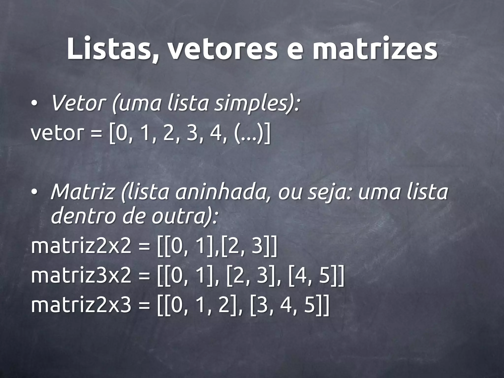 Listas, vetores e matrizes • Vetor (uma lista simples): vetor = [0, 1, 2, 3, 4, (...)] • Matriz (lista aninhada, ou seja: uma lista dentro de outra): matriz2x2 = [[0, 1],[2, 3]] matriz3x2 = [[0, 1], [2, 3], [4, 5]] matriz2x3 = [[0, 1, 2], [3, 4, 5]] 