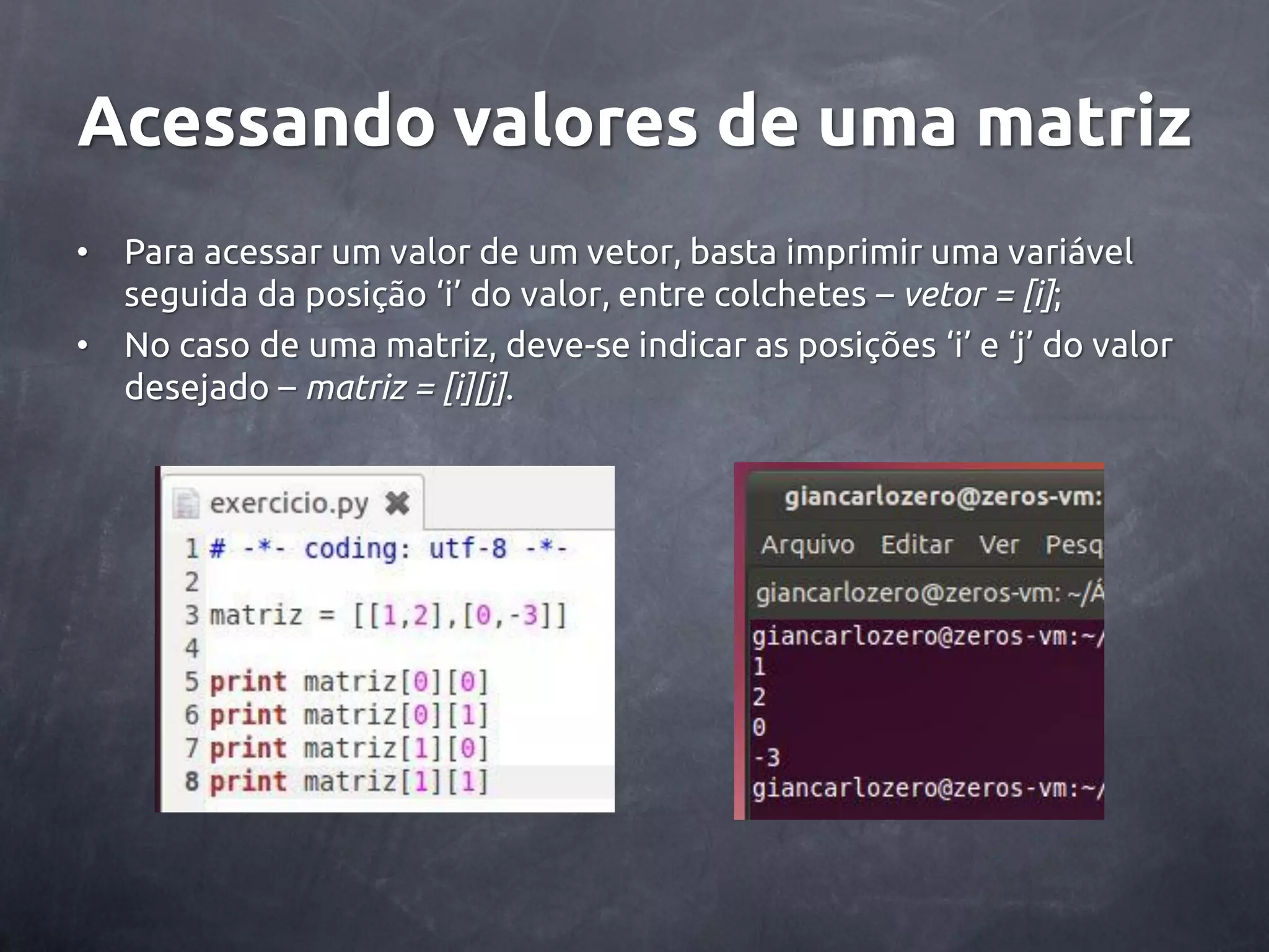 Acessando valores de uma matriz • Para acessar um valor de um vetor, basta imprimir uma variável seguida da posição ‘i’ do valor, entre colchetes – vetor = [i]; • No caso de uma matriz, deve-se indicar as posições ‘i’ e ‘j’ do valor desejado – matriz = [i][j]. 