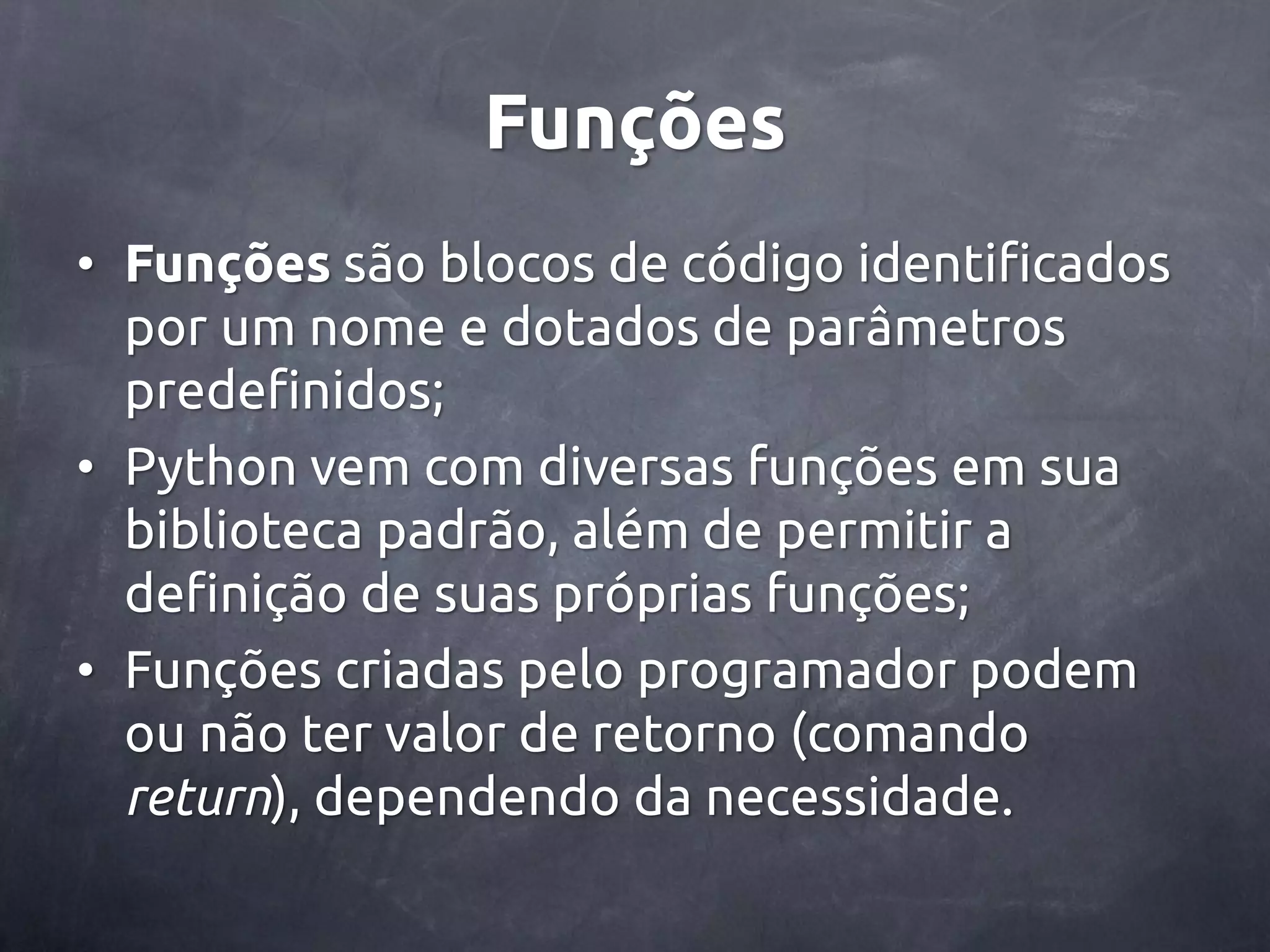 Funções • Funções são blocos de código identificados por um nome e dotados de parâmetros predefinidos; • Python vem com diversas funções em sua biblioteca padrão, além de permitir a definição de suas próprias funções; • Funções criadas pelo programador podem ou não ter valor de retorno (comando return), dependendo da necessidade. 