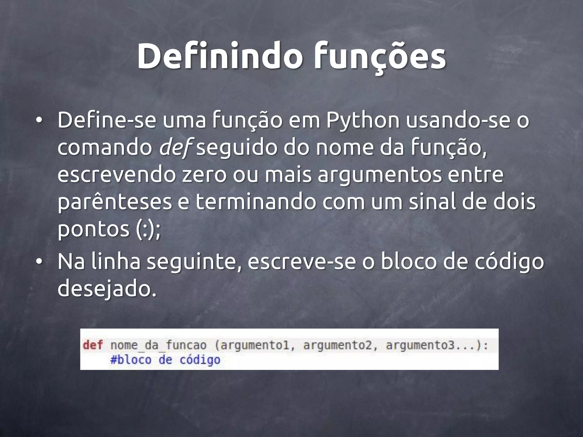 Definindo funções • Define-se uma função em Python usando-se o comando def seguido do nome da função, escrevendo zero ou mais argumentos entre parênteses e terminando com um sinal de dois pontos (:); • Na linha seguinte, escreve-se o bloco de código desejado. 