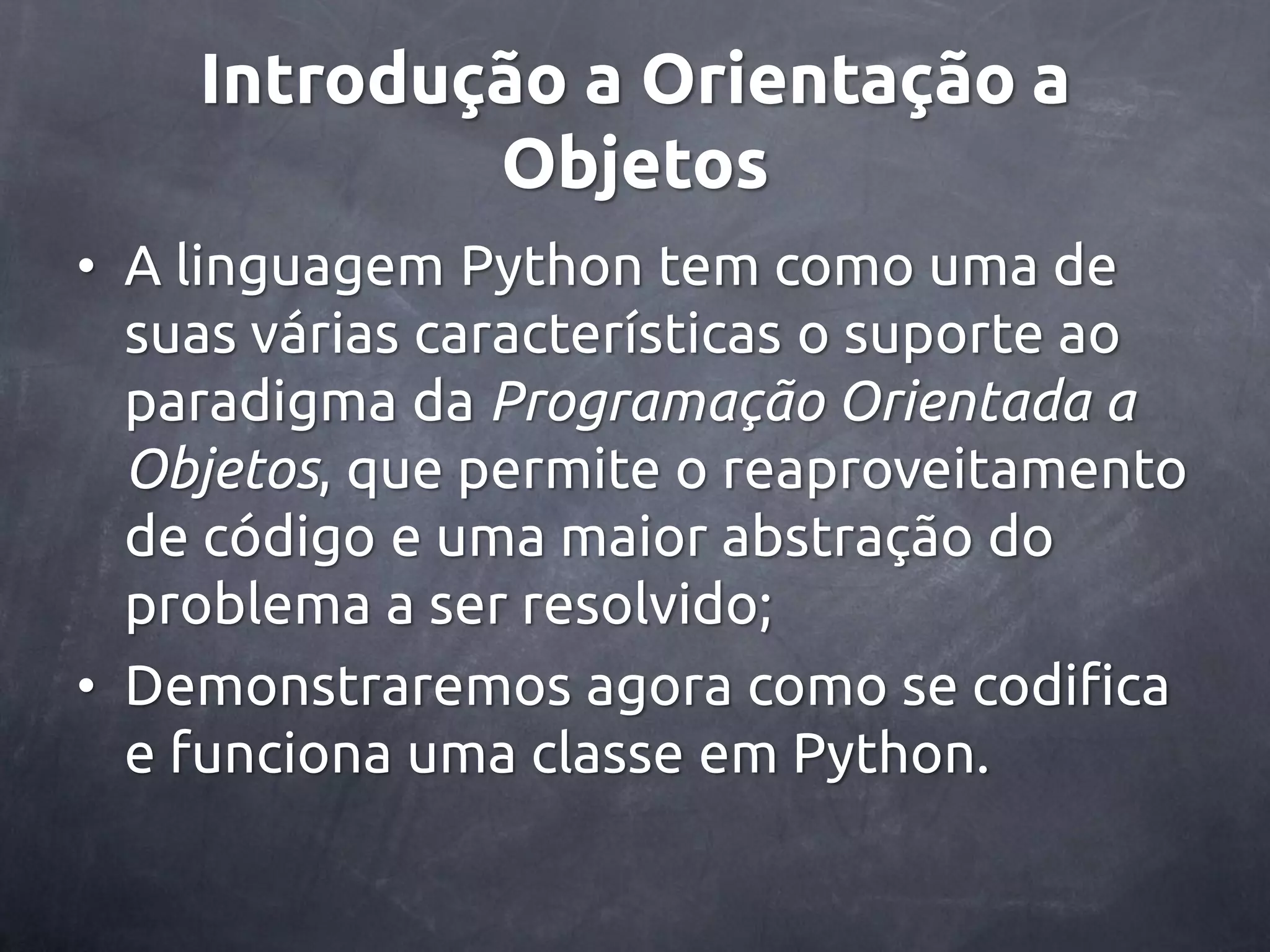 Introdução a Orientação a Objetos • A linguagem Python tem como uma de suas várias características o suporte ao paradigma da Programação Orientada a Objetos, que permite o reaproveitamento de código e uma maior abstração do problema a ser resolvido; • Demonstraremos agora como se codifica e funciona uma classe em Python. 