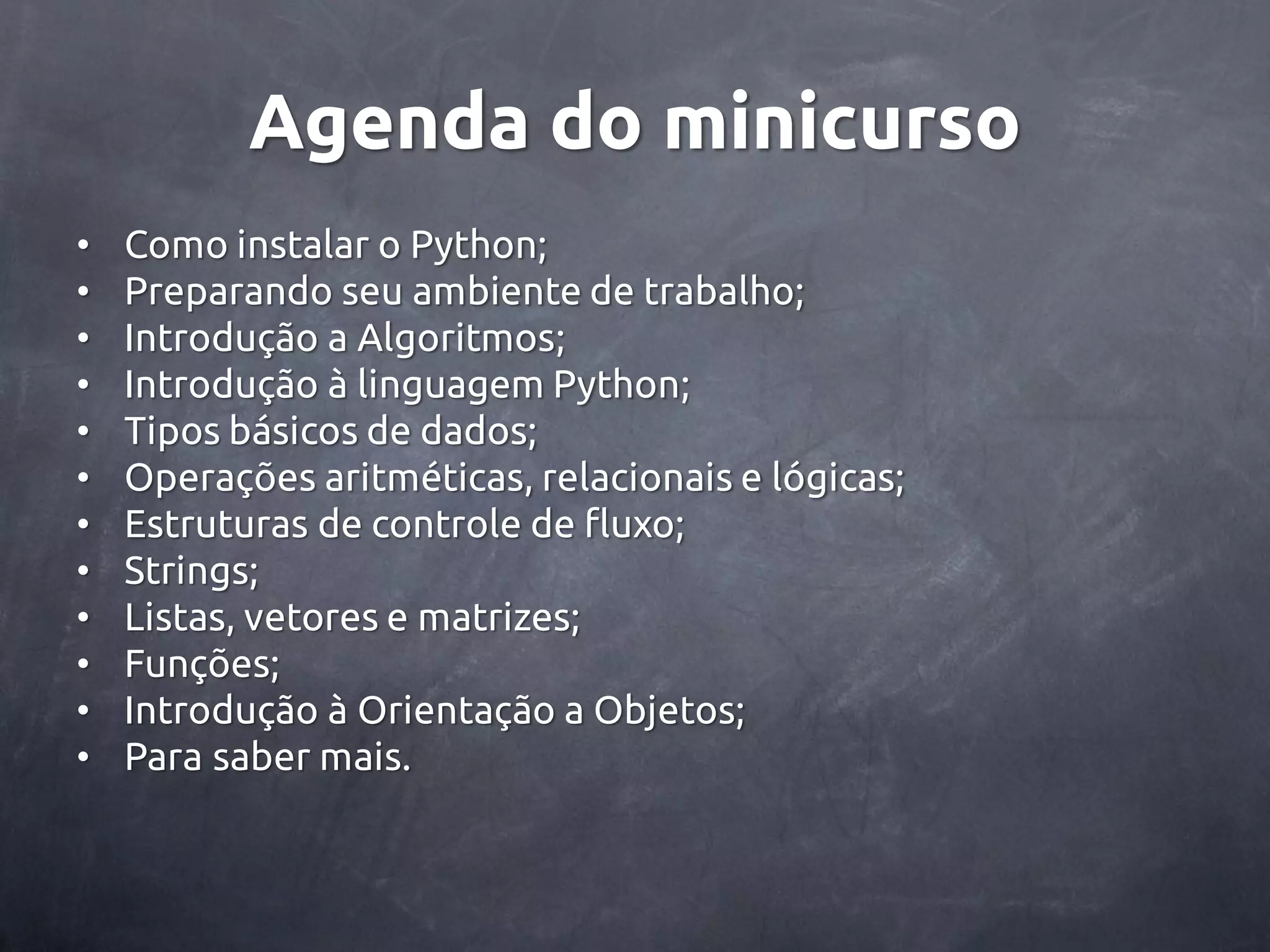 Agenda do minicurso • Como instalar o Python; • Preparando seu ambiente de trabalho; • Introdução a Algoritmos; • Introdução à linguagem Python; • Tipos básicos de dados; • Operações aritméticas, relacionais e lógicas; • Estruturas de controle de fluxo; • Strings; • Listas, vetores e matrizes; • Funções; • Introdução à Orientação a Objetos; • Para saber mais. 