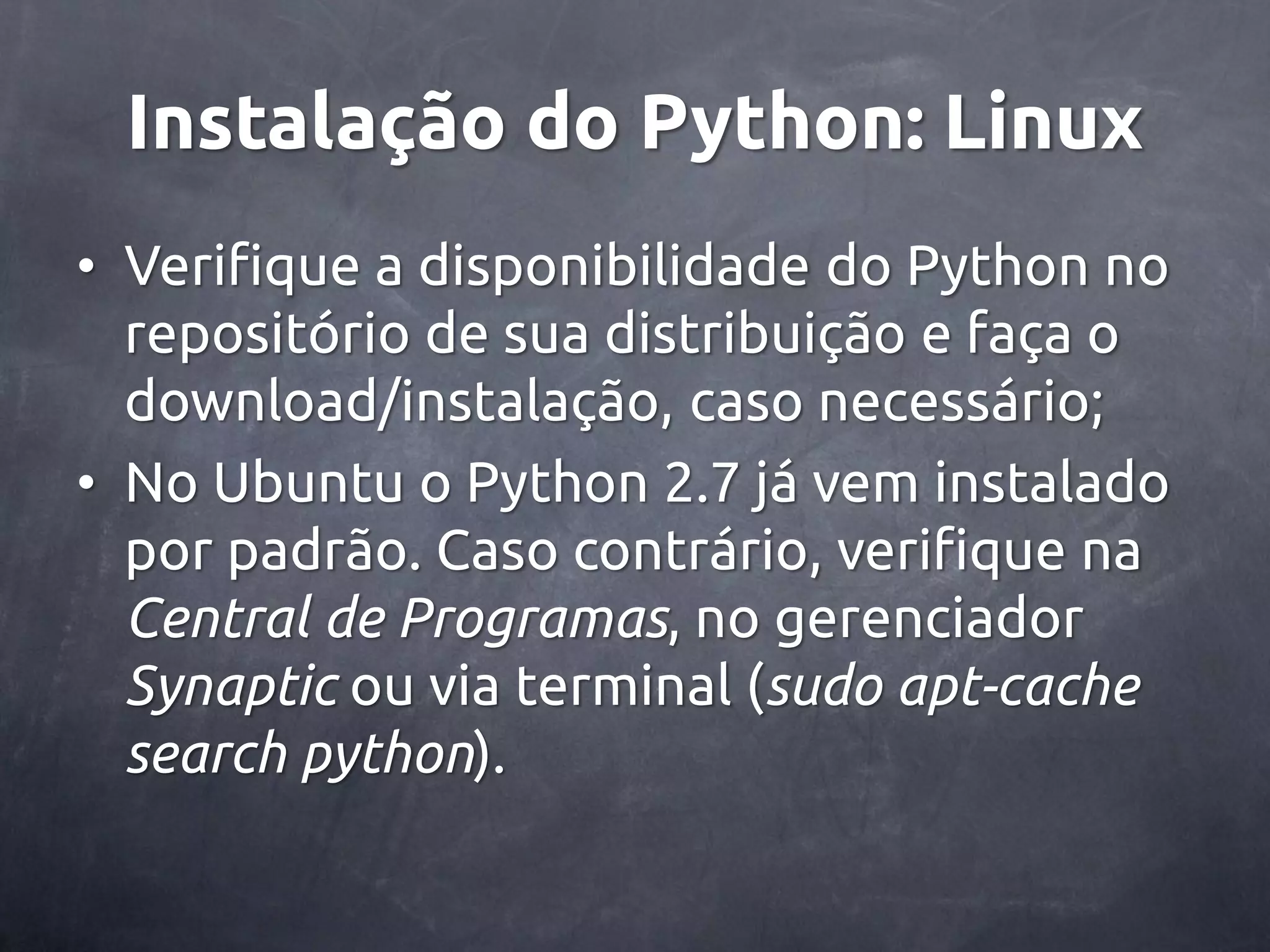 Instalação do Python: Linux • Verifique a disponibilidade do Python no repositório de sua distribuição e faça o download/instalação, caso necessário; • No Ubuntu o Python 2.7 já vem instalado por padrão. Caso contrário, verifique na Central de Programas, no gerenciador Synaptic ou via terminal (sudo apt-cache search python). 