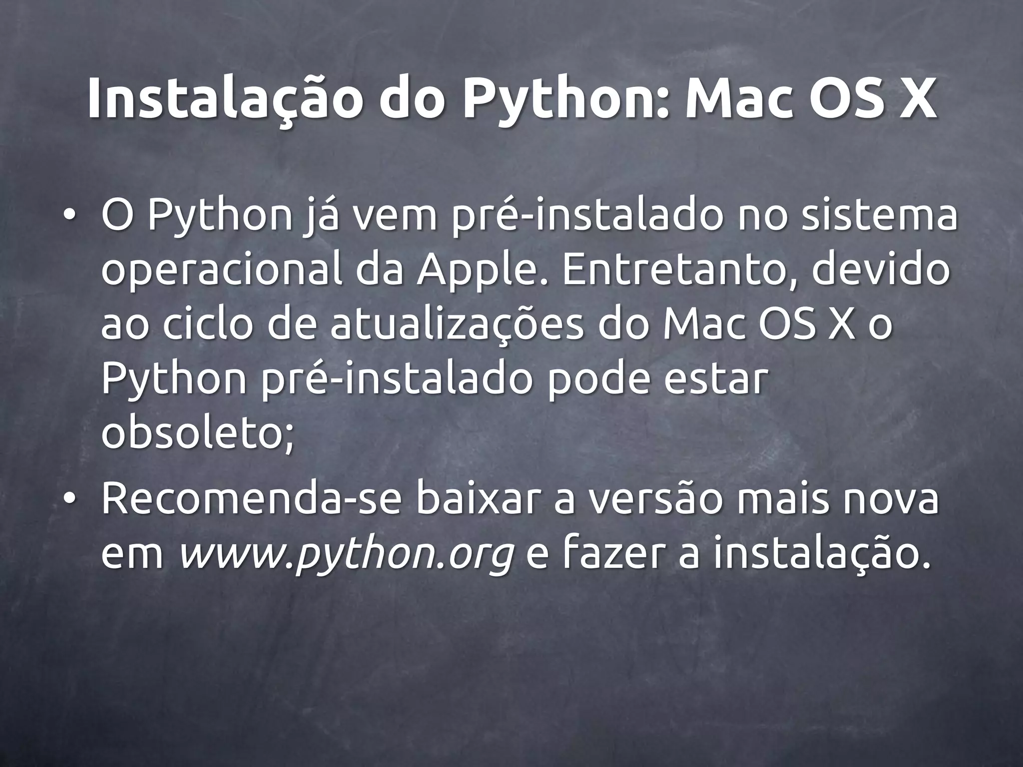 Instalação do Python: Mac OS X • O Python já vem pré-instalado no sistema operacional da Apple. Entretanto, devido ao ciclo de atualizações do Mac OS X o Python pré-instalado pode estar obsoleto; • Recomenda-se baixar a versão mais nova em www.python.org e fazer a instalação. 