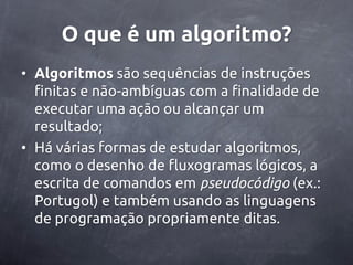 O que é um algoritmo?
• Algoritmos são sequências de instruções
  finitas e não-ambíguas com a finalidade de
  executar uma ação ou alcançar um
  resultado;
• Há várias formas de estudar algoritmos,
  como o desenho de fluxogramas lógicos, a
  escrita de comandos em pseudocódigo (ex.:
  Portugol) e também usando as linguagens
  de programação propriamente ditas.
 