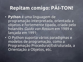 Repitam comigo: PÁI-TON!
• Python é uma linguagem de
  programação interpretada, orientada a
  objetos e fortemente tipada, criada pelo
  holandês Guido van Rossum em 1989 e
  lançada em 1991;
• O Python suporta vários paradigmas e
  modelos de programação, como a
  Programação Procedural/Estruturada, a
  Orientação a Objetos, etc.
 