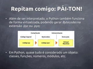 Repitam comigo: PÁI-TON!
• Além de ser interpretado, o Python também funciona
  de forma virtualizada, podendo gerar Bytecodes na
  extensão .pyc ou .pyo;




• Em Python, quase tudo é considerado um objeto:
  classes, funções, números, módulos, etc.
 