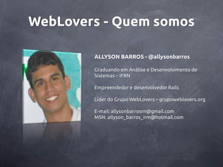WebLovers - Quem somos

        ALLYSON BARROS - @allysonbarros

        Graduando em Análise e Desenvolvimento de
        Sistemas – IFRN

        Empreendedor e desenvolvedor Rails

        Líder do Grupo WebLovers – grupoweblovers.org

        E-mail: allysonbarrosrn@gmail.com
        MSN: allyson_barros_irm@hotmail.com
 