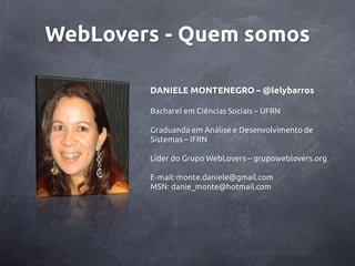 WebLovers - Quem somos

        DANIELE MONTENEGRO – @lelybarros

        Bacharel em Ciências Sociais – UFRN

        Graduanda em Análise e Desenvolvimento de
        Sistemas – IFRN

        Líder do Grupo WebLovers – grupoweblovers.org

        E-mail: monte.daniele@gmail.com
        MSN: danie_monte@hotmail.com
 