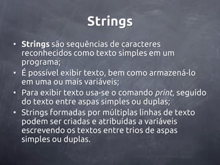 Strings
• Strings são sequências de caracteres
  reconhecidos como texto simples em um
  programa;
• É possível exibir texto, bem como armazená-lo
  em uma ou mais variáveis;
• Para exibir texto usa-se o comando print, seguido
  do texto entre aspas simples ou duplas;
• Strings formadas por múltiplas linhas de texto
  podem ser criadas e atribuídas a variáveis
  escrevendo os textos entre trios de aspas
  simples ou duplas.
 