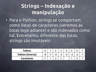 Strings – Indexação e
             manipulação
• Para o Python, strings se comportam
  como listas de caracteres (veremos as
  listas logo adiante) e são indexados como
  tal. Entretanto, diferente das listas,
  strings são imutáveis:

          Índices         0    1    2    3    4    5    6    7
      Índices (inverso)   -8   -7   -6   -5   -4   -3   -2   -1
        Caracteres        f    i    a    t         1    4    7
 