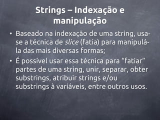 Strings – Indexação e
            manipulação
• Baseado na indexação de uma string, usa-
  se a técnica de slice (fatia) para manipulá-
  la das mais diversas formas;
• É possível usar essa técnica para ‚fatiar‛
  partes de uma string, unir, separar, obter
  substrings, atribuir strings e/ou
  substrings à variáveis, entre outros usos.
 