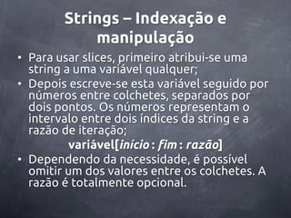 Strings – Indexação e
            manipulação
• Para usar slices, primeiro atribui-se uma
  string a uma variável qualquer;
• Depois escreve-se esta variável seguido por
  números entre colchetes, separados por
  dois pontos. Os números representam o
  intervalo entre dois índices da string e a
  razão de iteração;
          variável[início : fim : razão]
• Dependendo da necessidade, é possível
  omitir um dos valores entre os colchetes. A
  razão é totalmente opcional.
 