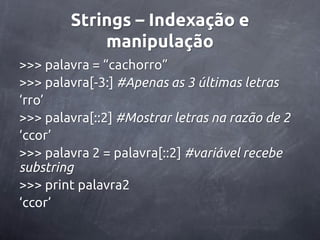 Strings – Indexação e
            manipulação
>>> palavra = ‚cachorro‛
>>> palavra[-3:] #Apenas as 3 últimas letras
‘rro’
>>> palavra[::2] #Mostrar letras na razão de 2
‘ccor’
>>> palavra 2 = palavra[::2] #variável recebe
substring
>>> print palavra2
‘ccor’
 