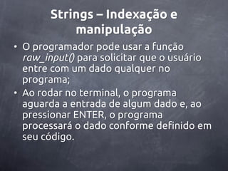 Strings – Indexação e
           manipulação
• O programador pode usar a função
  raw_input() para solicitar que o usuário
  entre com um dado qualquer no
  programa;
• Ao rodar no terminal, o programa
  aguarda a entrada de algum dado e, ao
  pressionar ENTER, o programa
  processará o dado conforme definido em
  seu código.
 