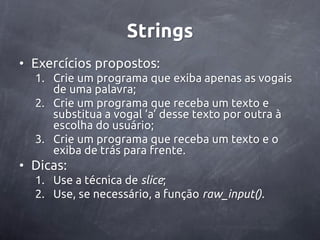 Strings
• Exercícios propostos:
  1. Crie um programa que exiba apenas as vogais
     de uma palavra;
  2. Crie um programa que receba um texto e
     substitua a vogal ‘a’ desse texto por outra à
     escolha do usuário;
  3. Crie um programa que receba um texto e o
     exiba de trás para frente.
• Dicas:
  1. Use a técnica de slice;
  2. Use, se necessário, a função raw_input().
 