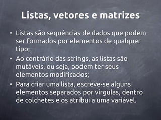Listas, vetores e matrizes
• Listas são sequências de dados que podem
  ser formados por elementos de qualquer
  tipo;
• Ao contrário das strings, as listas são
  mutáveis, ou seja, podem ter seus
  elementos modificados;
• Para criar uma lista, escreve-se alguns
  elementos separados por vírgulas, dentro
  de colchetes e os atribui a uma variável.
 