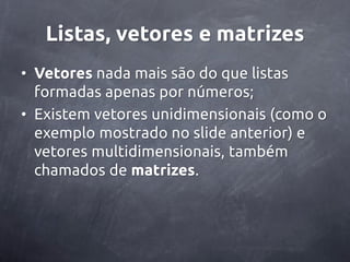 Listas, vetores e matrizes
• Vetores nada mais são do que listas
  formadas apenas por números;
• Existem vetores unidimensionais (como o
  exemplo mostrado no slide anterior) e
  vetores multidimensionais, também
  chamados de matrizes.
 