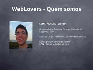 WebLovers - Quem somos

        SEDIR MORAIS - @sedir_

        Graduando em Análise e Desenvolvimento de
        Sistemas – IFRN

        Líder do Grupo WebLovers – grupoweblovers.org

        E-mail: philippi.sedir@gmail.com
        MSN: philippi.sedir@gmail.com
 