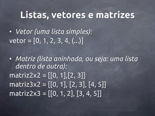 Listas, vetores e matrizes
• Vetor (uma lista simples):
vetor = [0, 1, 2, 3, 4, (...)]

• Matriz (lista aninhada, ou seja: uma lista
  dentro de outra):
matriz2x2 = [[0, 1],[2, 3]]
matriz3x2 = [[0, 1], [2, 3], [4, 5]]
matriz2x3 = [[0, 1, 2], [3, 4, 5]]
 