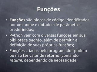 Funções
• Funções são blocos de código identificados
  por um nome e dotados de parâmetros
  predefinidos;
• Python vem com diversas funções em sua
  biblioteca padrão, além de permitir a
  definição de suas próprias funções;
• Funções criadas pelo programador podem
  ou não ter valor de retorno (comando
  return), dependendo da necessidade.
 