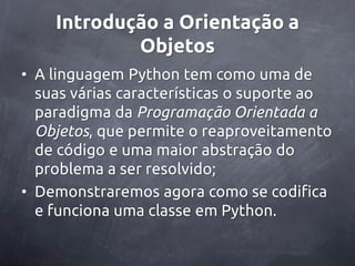 Introdução a Orientação a
            Objetos
• A linguagem Python tem como uma de
  suas várias características o suporte ao
  paradigma da Programação Orientada a
  Objetos, que permite o reaproveitamento
  de código e uma maior abstração do
  problema a ser resolvido;
• Demonstraremos agora como se codifica
  e funciona uma classe em Python.
 