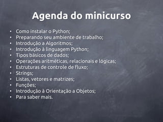 Agenda do minicurso
•   Como instalar o Python;
•   Preparando seu ambiente de trabalho;
•   Introdução a Algoritmos;
•   Introdução à linguagem Python;
•   Tipos básicos de dados;
•   Operações aritméticas, relacionais e lógicas;
•   Estruturas de controle de fluxo;
•   Strings;
•   Listas, vetores e matrizes;
•   Funções;
•   Introdução à Orientação a Objetos;
•   Para saber mais.
 