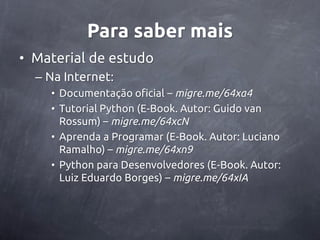 Para saber mais
• Material de estudo
  – Na Internet:
    • Documentação oficial – migre.me/64xa4
    • Tutorial Python (E-Book. Autor: Guido van
      Rossum) – migre.me/64xcN
    • Aprenda a Programar (E-Book. Autor: Luciano
      Ramalho) – migre.me/64xn9
    • Python para Desenvolvedores (E-Book. Autor:
      Luiz Eduardo Borges) – migre.me/64xIA
 
