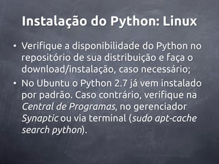 Instalação do Python: Linux
• Verifique a disponibilidade do Python no
  repositório de sua distribuição e faça o
  download/instalação, caso necessário;
• No Ubuntu o Python 2.7 já vem instalado
  por padrão. Caso contrário, verifique na
  Central de Programas, no gerenciador
  Synaptic ou via terminal (sudo apt-cache
  search python).
 
