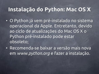 Instalação do Python: Mac OS X
• O Python já vem pré-instalado no sistema
  operacional da Apple. Entretanto, devido
  ao ciclo de atualizações do Mac OS X o
  Python pré-instalado pode estar
  obsoleto;
• Recomenda-se baixar a versão mais nova
  em www.python.org e fazer a instalação.
 
