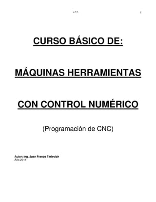 J.F.T. 1
CURSO BÁSICO DE:
MÁQUINAS HERRAMIENTAS
CON CONTROL NUMÉRICO
(Programación de CNC)
Autor: Ing. Juan Franco Terlevich
Año 2011
 